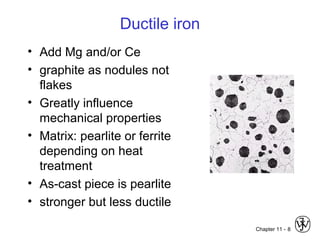 Chapter 11 -
Ductile iron
• Add Mg and/or Ce
• graphite as nodules not
flakes
• Greatly influence
mechanical properties
• Matrix: pearlite or ferrite
depending on heat
treatment
• As-cast piece is pearlite
• stronger but less ductile
8
 