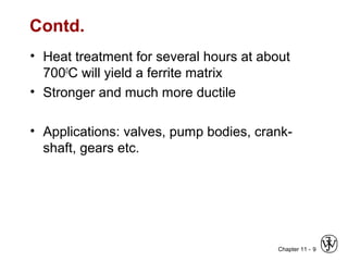 Chapter 11 -
Contd.
• Heat treatment for several hours at about
7000
C will yield a ferrite matrix
• Stronger and much more ductile
• Applications: valves, pump bodies, crank-
shaft, gears etc.
9
 