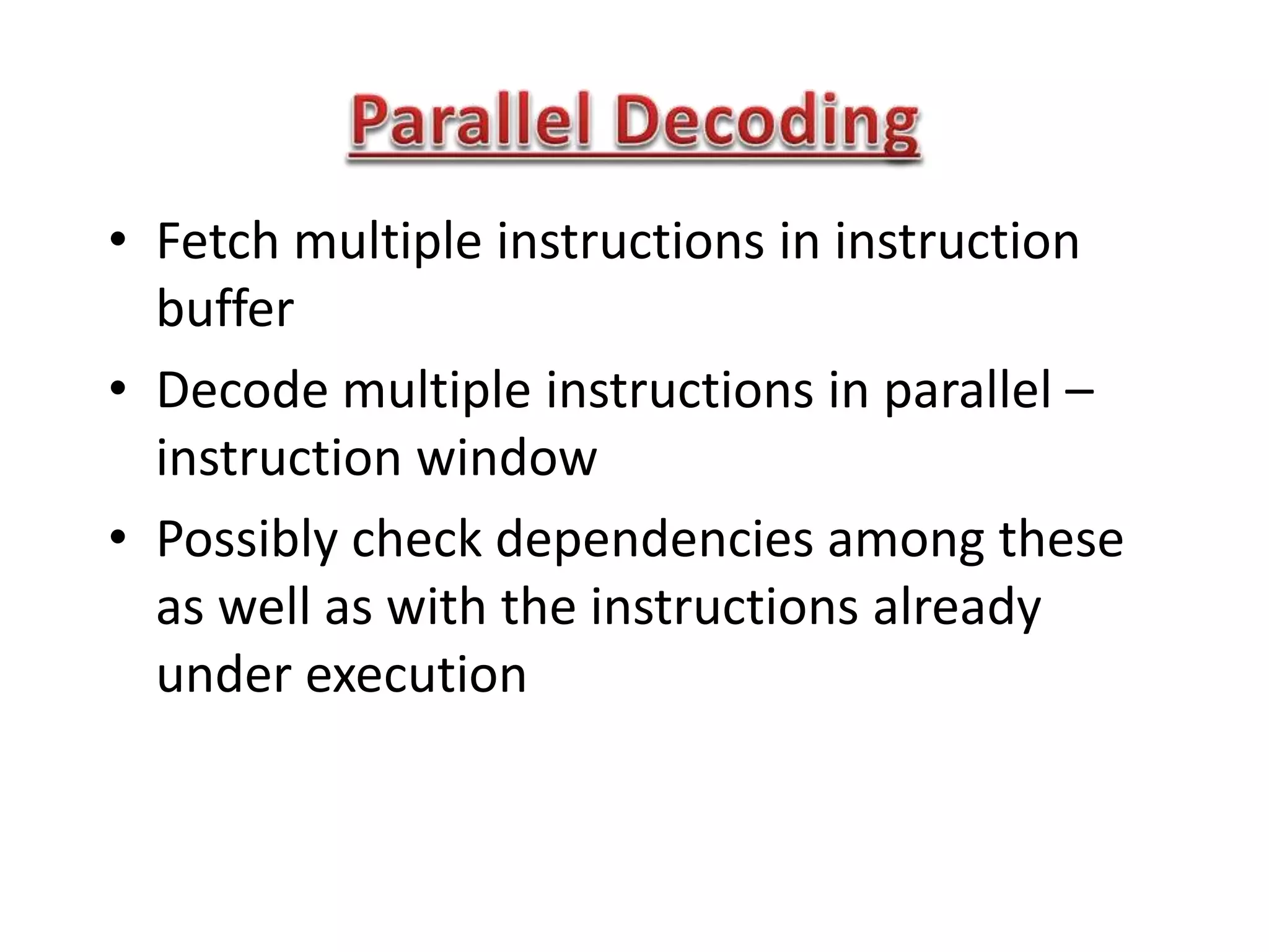 • Fetch multiple instructions in instruction
buffer
• Decode multiple instructions in parallel –
instruction window
• Possibly check dependencies among these
as well as with the instructions already
under execution
 