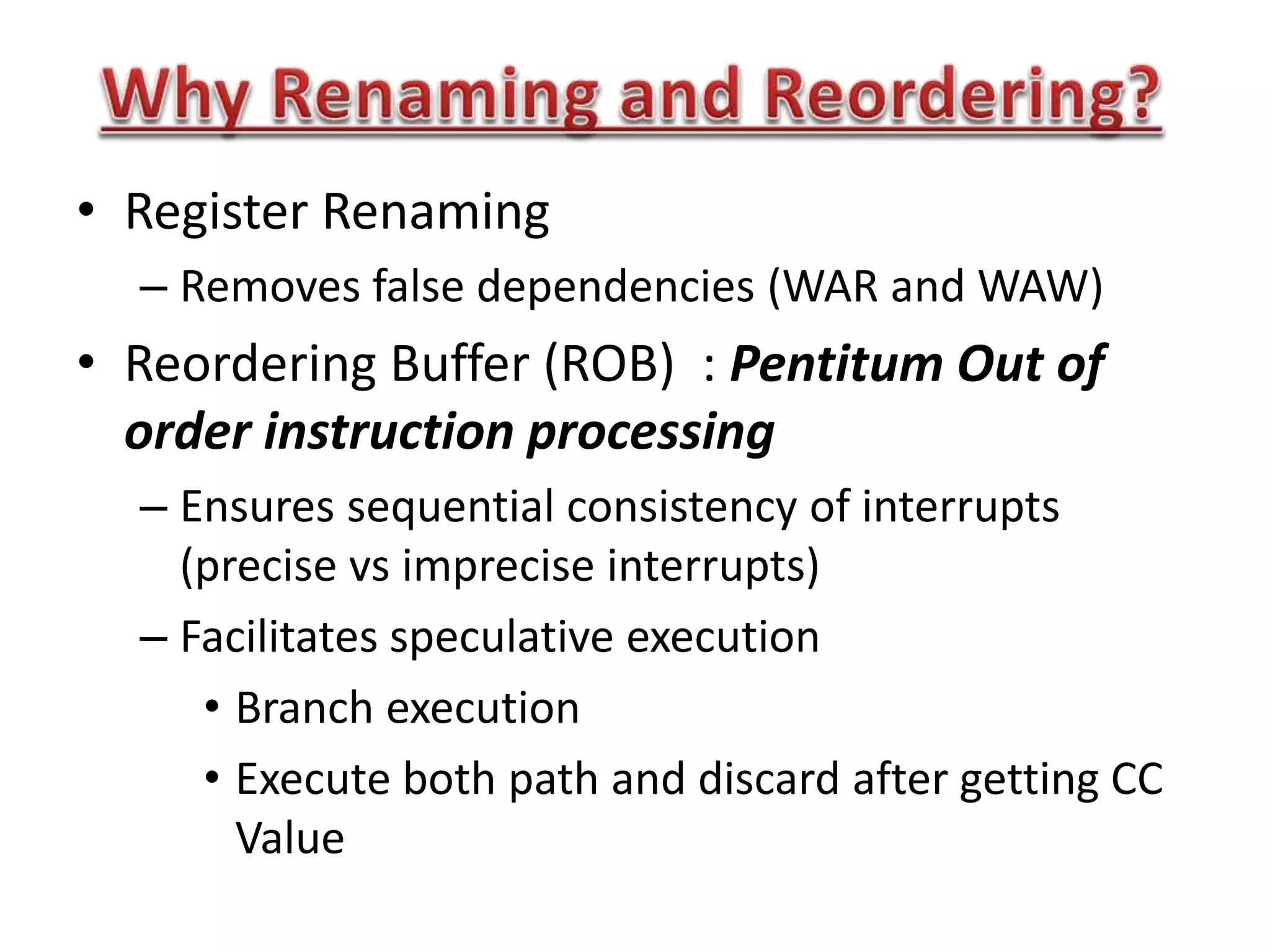 • Register Renaming
– Removes false dependencies (WAR and WAW)
• Reordering Buffer (ROB) : Pentitum Out of
order instruction processing
– Ensures sequential consistency of interrupts
(precise vs imprecise interrupts)
– Facilitates speculative execution
• Branch execution
• Execute both path and discard after getting CC
Value
 