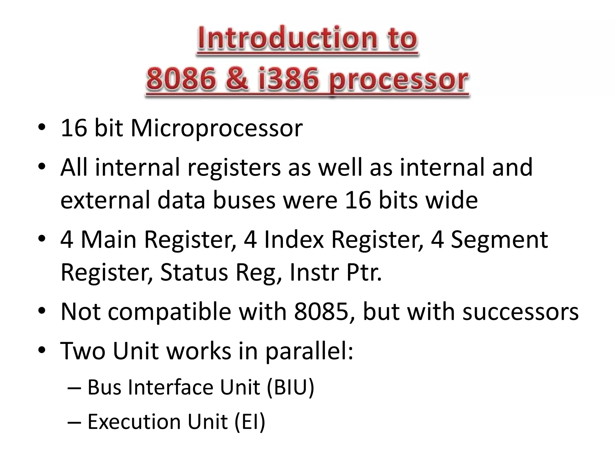 • 16 bit Microprocessor
• All internal registers as well as internal and
external data buses were 16 bits wide
• 4 Main Register, 4 Index Register, 4 Segment
Register, Status Reg, Instr Ptr.
• Not compatible with 8085, but with successors
• Two Unit works in parallel:
– Bus Interface Unit (BIU)
– Execution Unit (EI)
 