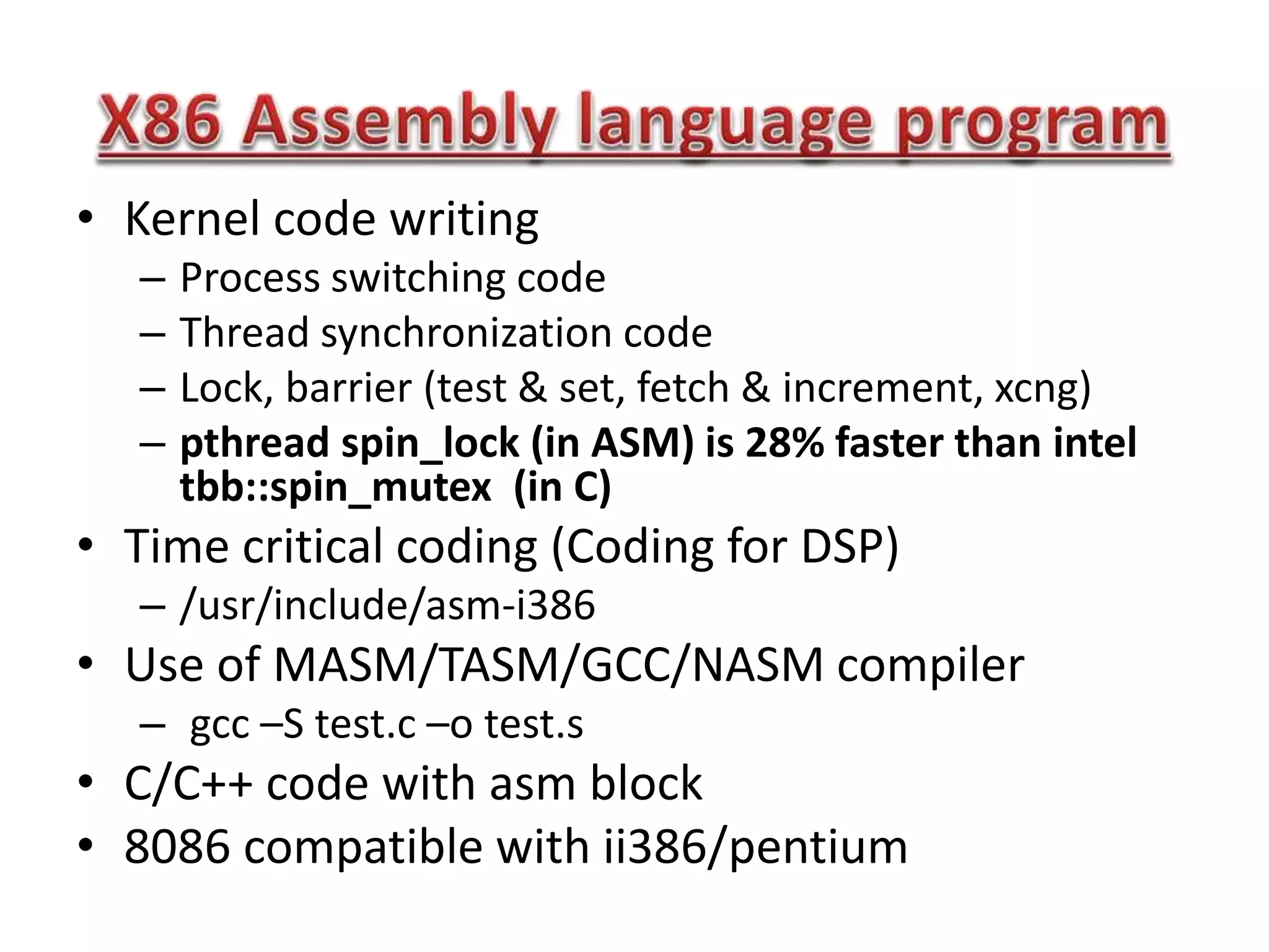 • Kernel code writing
– Process switching code
– Thread synchronization code
– Lock, barrier (test & set, fetch & increment, xcng)
– pthread spin_lock (in ASM) is 28% faster than intel
tbb::spin_mutex (in C)
• Time critical coding (Coding for DSP)
– /usr/include/asm-i386
• Use of MASM/TASM/GCC/NASM compiler
– gcc –S test.c –o test.s
• C/C++ code with asm block
• 8086 compatible with ii386/pentium
 