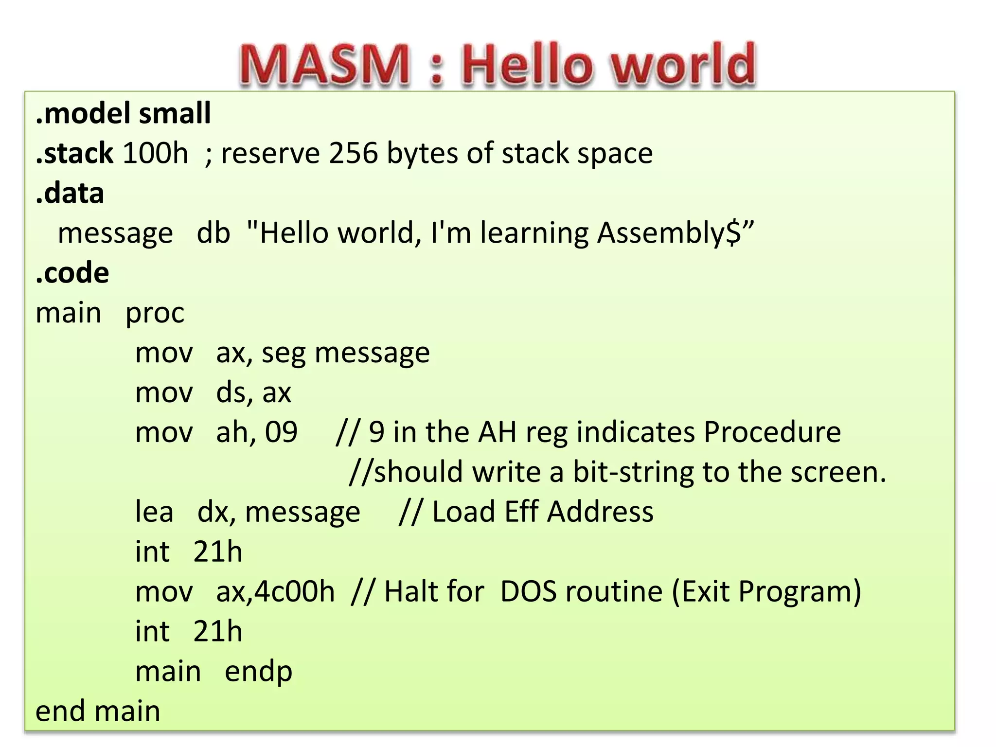 .model small
.stack 100h ; reserve 256 bytes of stack space
.data
message db "Hello world, I'm learning Assembly$”
.code
main proc
mov ax, seg message
mov ds, ax
mov ah, 09 // 9 in the AH reg indicates Procedure
//should write a bit-string to the screen.
lea dx, message // Load Eff Address
int 21h
mov ax,4c00h // Halt for DOS routine (Exit Program)
int 21h
main endp
end main
 