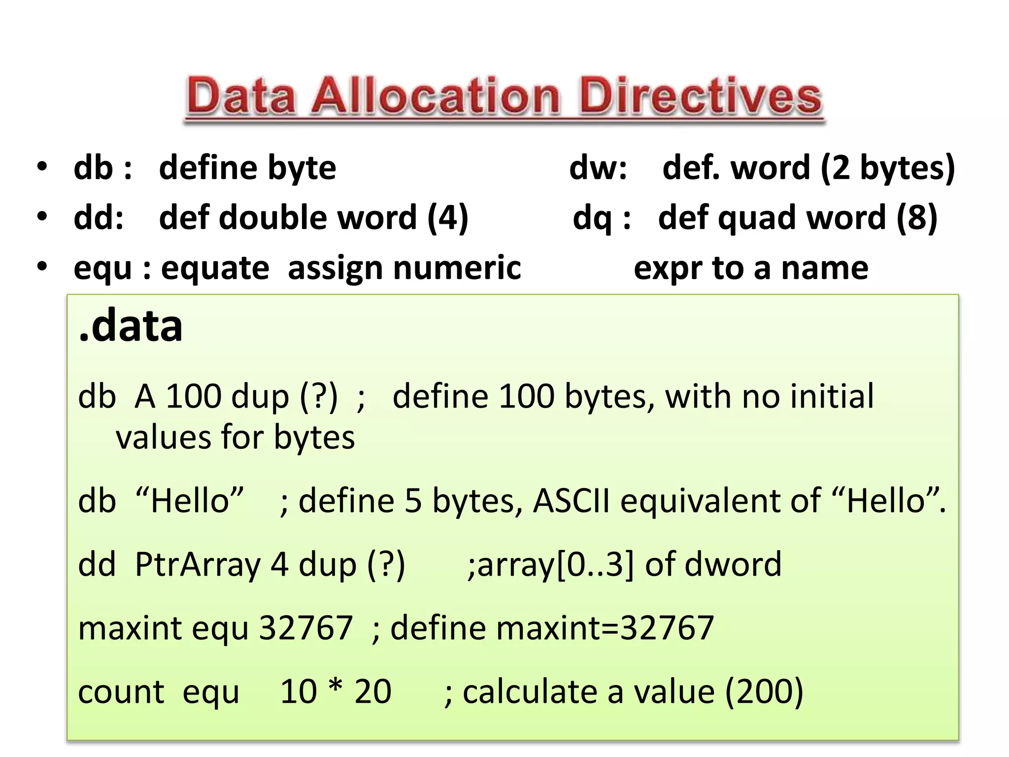 • db : define byte dw: def. word (2 bytes)
• dd: def double word (4) dq : def quad word (8)
• equ : equate assign numeric expr to a name
.data
db A 100 dup (?) ; define 100 bytes, with no initial
values for bytes
db “Hello” ; define 5 bytes, ASCII equivalent of “Hello”.
dd PtrArray 4 dup (?) ;array[0..3] of dword
maxint equ 32767 ; define maxint=32767
count equ 10 * 20 ; calculate a value (200)
 