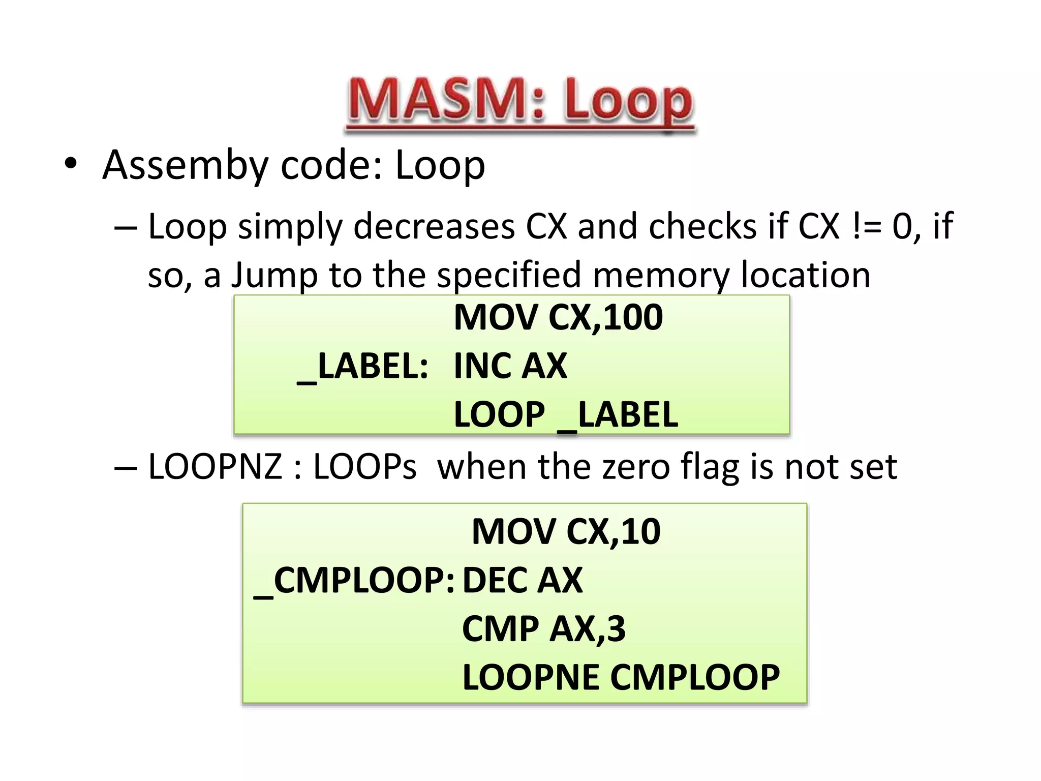 • Assemby code: Loop
– Loop simply decreases CX and checks if CX != 0, if
so, a Jump to the specified memory location
– LOOPNZ : LOOPs when the zero flag is not set
MOV CX,100
_LABEL: INC AX
LOOP _LABEL
MOV CX,10
_CMPLOOP:DEC AX
CMP AX,3
LOOPNE CMPLOOP
 