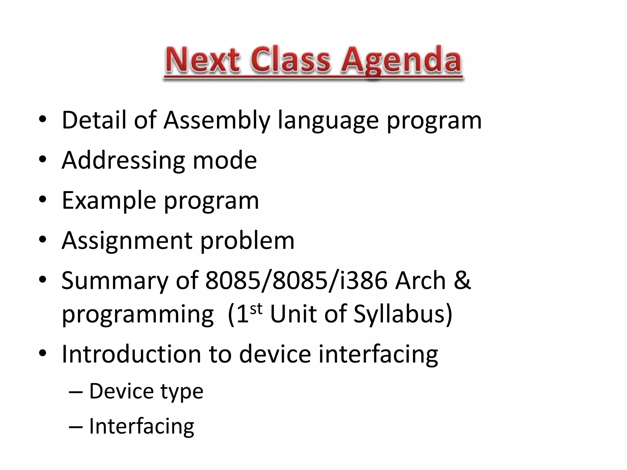 • Detail of Assembly language program
• Addressing mode
• Example program
• Assignment problem
• Summary of 8085/8085/i386 Arch &
programming (1st Unit of Syllabus)
• Introduction to device interfacing
– Device type
– Interfacing
 