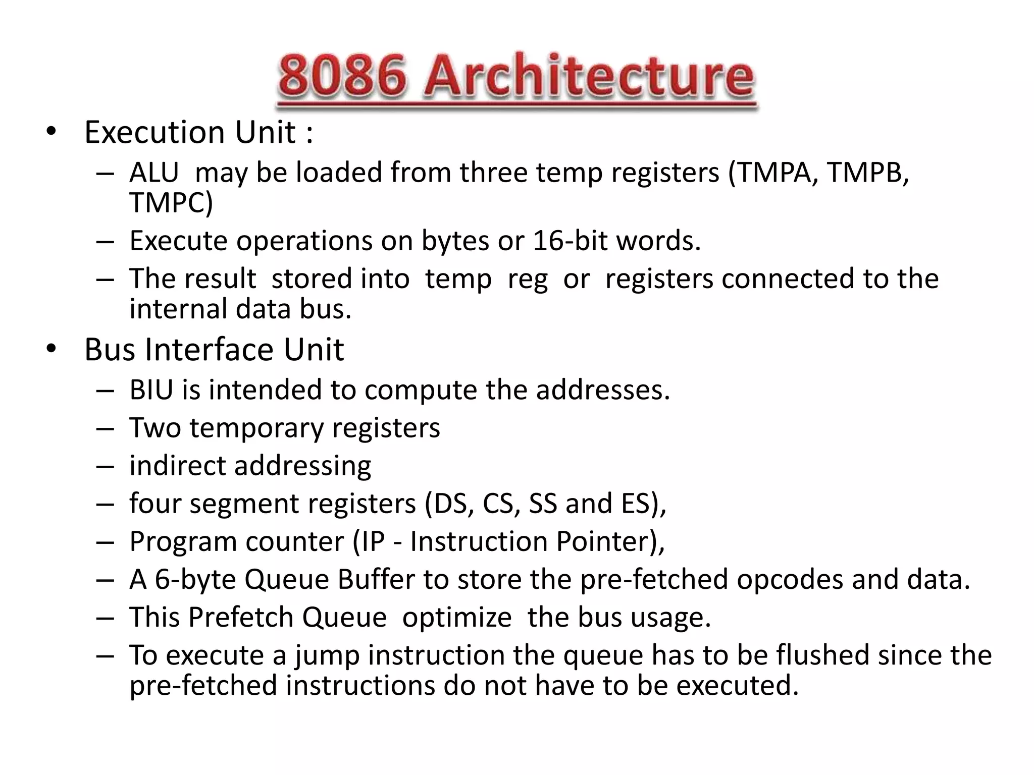 • Execution Unit :
– ALU may be loaded from three temp registers (TMPA, TMPB,
TMPC)
– Execute operations on bytes or 16-bit words.
– The result stored into temp reg or registers connected to the
internal data bus.
• Bus Interface Unit
– BIU is intended to compute the addresses.
– Two temporary registers
– indirect addressing
– four segment registers (DS, CS, SS and ES),
– Program counter (IP - Instruction Pointer),
– A 6-byte Queue Buffer to store the pre-fetched opcodes and data.
– This Prefetch Queue optimize the bus usage.
– To execute a jump instruction the queue has to be flushed since the
pre-fetched instructions do not have to be executed.
 