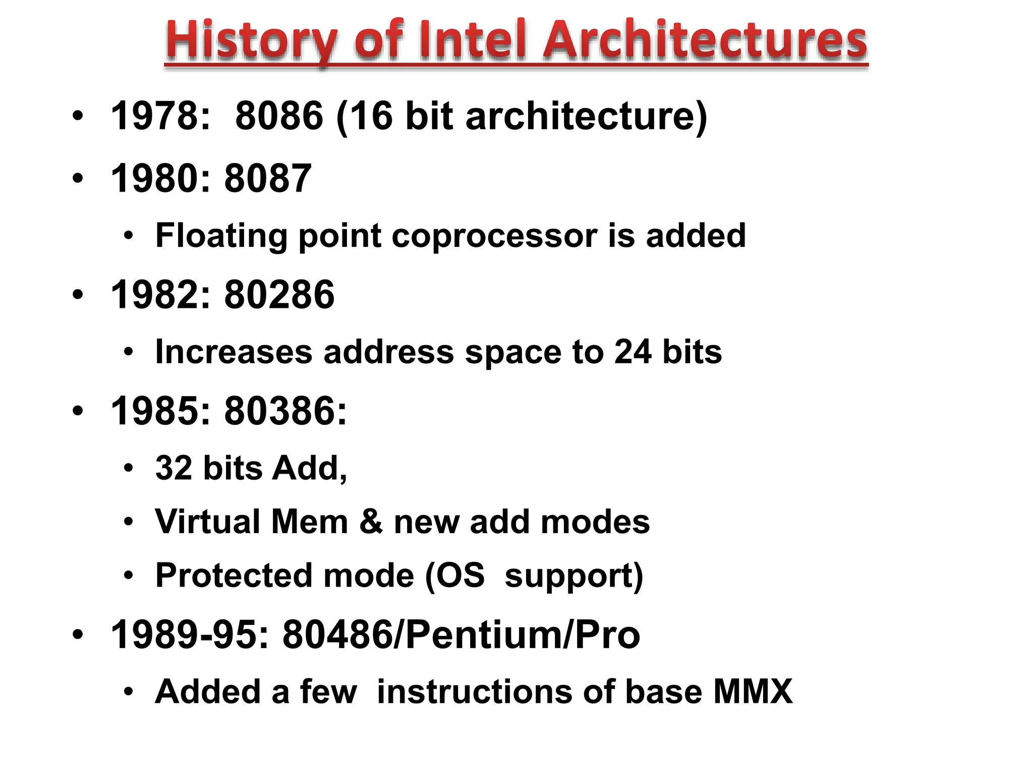 • 1978: 8086 (16 bit architecture)
• 1980: 8087
• Floating point coprocessor is added
• 1982: 80286
• Increases address space to 24 bits
• 1985: 80386:
• 32 bits Add,
• Virtual Mem & new add modes
• Protected mode (OS support)
• 1989-95: 80486/Pentium/Pro
• Added a few instructions of base MMX
 