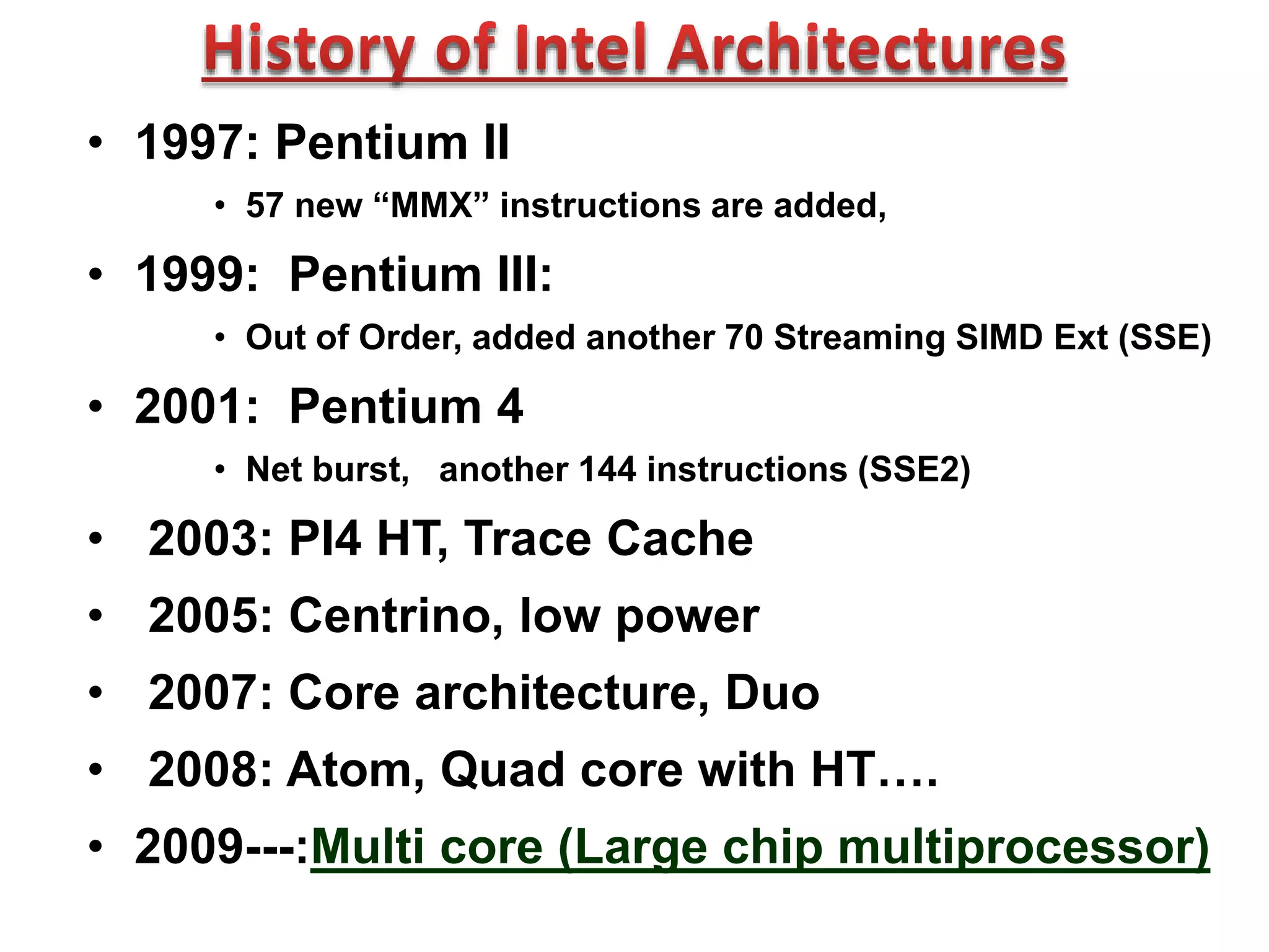 • 1997: Pentium II
• 57 new “MMX” instructions are added,
• 1999: Pentium III:
• Out of Order, added another 70 Streaming SIMD Ext (SSE)
• 2001: Pentium 4
• Net burst, another 144 instructions (SSE2)
• 2003: PI4 HT, Trace Cache
• 2005: Centrino, low power
• 2007: Core architecture, Duo
• 2008: Atom, Quad core with HT….
• 2009---:Multi core (Large chip multiprocessor)
 