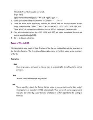 Alphabets A to Z (both capital and small).
Digits 0 to 9.
Special characters like spaces ' ! A 0 $ο & # @ % '-{}[]+-=-- .
2. Some special characters which cannot be used are? /  : 1< > II *.
3. There are some words specifically reserved for special files and are not allowed if used
singly. They are CON, COM1, COM2, COM3. COM4, AVX, LPT1, LPT2, LPT3, PRN, NUL.
These words can be used in combination such as ASCon, deltacom1, Panamavx. etc.
4. Files with extension names like .EXE, .COM and .BAT are called executable files and are
given a special status by DOS.
5. Dot (.) is allowed only once.
Types of files in DOS
DOS supports a wide variety of files. The type of the file can be identified with the extension of
the file in the filename. The three letters following the name of the file is called as the extension
of the file.
Examples:
.bak
Used by programs and users to make a copy of an existing file for safety and/or archive
purposes.
.bas
A basic computer-language program file.
.bat
This is used for a batch file. Such a file is a series of commands in mostly plain english
which perform an operation in DOS automatically. They come with some programs and
may also be written by a user to make shortcuts or perform operations like sorting or
backups.
 