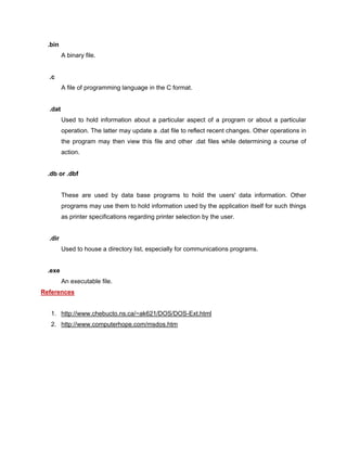 .bin
A binary file.
.c
A file of programming language in the C format.
.dat
Used to hold information about a particular aspect of a program or about a particular
operation. The latter may update a .dat file to reflect recent changes. Other operations in
the program may then view this file and other .dat files while determining a course of
action.
.db or .dbf
These are used by data base programs to hold the users' data information. Other
programs may use them to hold information used by the application itself for such things
as printer specifications regarding printer selection by the user.
.dir
Used to house a directory list, especially for communications programs.
.exe
An executable file.
References
1. http://www.chebucto.ns.ca/~ak621/DOS/DOS-Ext.html
2. http://www.computerhope.com/msdos.htm
 