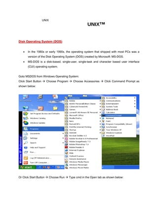 UNIX
Disk Operating System (DOS)
• In the 1980s or early 1990s, the operating system that shipped with most PCs was a
version of the Disk Operating System (DOS) created by Microsoft: MS-DOS.
• MS-DOS is a disk-based, single-user, single-task and character based user interface
(CUI) operating system.
Goto MSDOS from Windows Operating System:
Click Start Button  Choose Program  Choose Accessories  Click Command Prompt as
shown below:
Or Click Start Button  Choose Run  Type cmd in the Open tab as shown below:
 