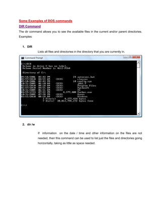 Some Examples of DOS commands
DIR Command
The dir command allows you to see the available files in the current and/or parent directories.
Examples:
1. DIR
Lists all files and directories in the directory that you are currently in.
2. dir /w
If information on the date / time and other information on the files are not
needed, then this command can be used to list just the files and directories going
horizontally, taking as little as space needed.
 
