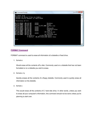 FORMAT Command
FORMAT command is used to erase all information of a diskette or fixed drive.
1. format a:
Would erase all the contents off a disk. Commonly used on a diskette that has not been
formatted or on a diskette you wish to erase.
2. format a: /q
Quickly erases all the contents of a floppy diskette. Commonly used to quickly erase all
information on the diskette.
3. format c:
This would erase all the contents of C: hard disk drive. In other words, unless you wish
to erase all your computer's information, this command should not be done unless you're
planning to start over.
 