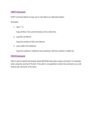 COPY Command
COPY command allows to copy one or more files to an alternate location.
Examples:
1. copy *.* a:
Copy all files in the current directory to the a disk drive.
2. copy file1.txt file2.txt
Copy the contents of file1.txt to file2.txt
3. copy myfile1.txt+myfile2.txt
Copy the contents in myfile2.txt and combines it with the contents in myfile1.txt.
PATH Command
Path is used to specify the location where MS-DOS looks when using a command. For example,
when using the command "format", if the path is not specified to where the command is you will
receive bad command or file name.
 
