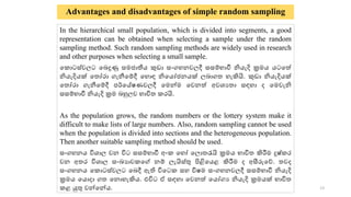 Advantages and disadvantages of simple random sampling
In the hierarchical small population, which is divided into segments, a good
representation can be obtained when selecting a sample under the random
sampling method. Such random sampling methods are widely used in research
and other purposes when selecting a small sample.
ක ොටස්වලට කෙදුණු සමජොතීය කුඩො සංගහනවලදී සසම්භොවී නියැදි ක්‍රමය ය‍
ටකේ
නියැදියක් ක ෝරො ගැනීකම්දී කහොඳ නිකයෝජනයක් ලෙොග හැකියි. කුඩො නියැදියක්
ක ෝරො ගැනීකම්දී පර්කේෂණවලදී කමන්ම කවනේ අවශ්‍ය ො සඳහො ද කමවැනි
සසම්භොවී නියැදි ක්‍රම ෙහුලව භොවි රයි.
As the population grows, the random numbers or the lottery system make it
difficult to make lists of large numbers. Also, random sampling cannot be used
when the population is divided into sections and the heterogeneous population.
Then another suitable sampling method should be used.
සංගහනය විශ්‍ොල වන විට සසම්භොවී අං කහෝ කලො රැයි ක්‍රමය භොවි කිරීම දුෂ් ර
වන අ ර විශ්‍ොල සංඛ්‍යොව කේ නම් ලැයිස්ු පිළිකයළ කිරීම ද අසීරුකේ. වද
සංගහනය ක ොටස්වලට කෙදී ඇති විකට සහ විෂම සංගහනවලදී සසම්භොවී නියැදි
ක්‍රමය කයොදො ග කනොහැකිය. එවිට ඒ සඳහො කවනේ කයෝගය නියැදි ක්‍රමයක් භොවි
ළ යුු වන්කන්ය. 13
 