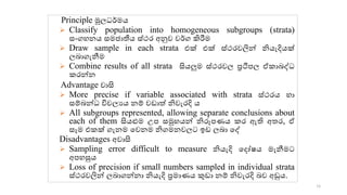 Principle මූලධර්මය
➢ Classify population into homogeneous subgroups (strata)
සංගහනය සමජොතීය ස්ථර අනුව වර්ග කිරීම
➢ Draw sample in each strata එක් එක් ස්ථරවලින් නියැදියක්
ලෙොගැනීම
➢ Combine results of all strata සියලුම ස්ථරවල ප්‍රථිපල ඒ ොෙද්ධ
රන්න
Advantage වොසි
➢ More precise if variable associated with strata ස්ථරය හො
සම්ෙන්ධ විචලයය නම් වඩොේ නිවැරදි ය
➢ All subgroups represented, allowing separate conclusions about
each of them සියළුම උප සමූහයන් නිරූපණය ර ඇති අ ර, ඒ
සෑම එ ක් ගැනම කවනම නිගමනවලට ඉඩ ලෙො කද්
Disadvantages අවොසි
➢ Sampling error difficult to measure නියැදි කදෝෂය මැනීමට
අපහසුය
➢ Loss of precision if small numbers sampled in individual strata
ස්ථරවලින් ලෙොගන්නො නියැදි ප්‍රමොණය කුඩො නම් නිවැරදි ෙව අඩුය.
16
 
