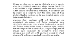 Cluster sampling can be used to efficiently select a sample
when the population is spread over a large area and then divide
it into sections. A large number of census units form a cluster.
A few clusters form the entire population. A few clusters can
be selected as a sample to study the sample units of these
clusters. Random numbers can be used to select sample units
in the selected clusters.
සංගහනය විශ්‍ොල ප්‍රකද්ශ්‍ය පැතිරී ඇති විකට සහ එය
ක ොටස්වලට කවන් රග හැකි විකට ොර්යක්ෂම කලස
නියැදියක් ක ෝරො ගැනීම සඳහො කපොකුරු නියැදීම භොවි ළ හැකි
කේ. සංගහන ඒ රොශියක් එ ු වී කපොකුරක් සෑකද්. කපොකුරු
කීපයක් එ ු වී සමස් සංගහනය සෑකද්. එකලස කපොකුරු කීපයක්
නියැදිය කලස ක ෝරොකගන එම කපොකුරුවල නියැදි ඒ
අධයයනය ළ හැකි කේ. එහිදී ක ෝරොගේ කපොකුරුවල නියැදි
ඒ ක ෝරො ගැනීම සඳහො සසම්භොවී අං භොවි ළ හැකිය.
 