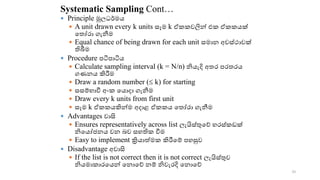 Systematic Sampling Cont…
 Principle මූලධර්මය
 A unit drawn every k units සෑම k ඒ වලින්‍එ ‍ඒ යක්‍
ක ෝරො‍ගැනීම‍
 Equal chance of being drawn for each unit සමොන‍අවස්ථොවක්‍
තිබීම
 Procedure පටිපොටිය
 Calculate sampling interval (k = N/n) නියැදි‍අ ර‍පර රය‍
ගණනය‍කිරීම‍
 Draw a random number ( k) for starting
 සසම්භොවී‍අං ‍කයොදො‍ගැනීම‍
 Draw every k units from first unit
 සෑම‍k ඒ යකින්ම අදොළ ඒ ය ක ෝරො ගැනීම
 Advantages වොසි
 Ensures representatively across list ලැයිස්ුකේ‍හරස් ඩක්‍
නිකයෝජනය‍වන‍ෙව‍සහති ‍වීම
 Easy to implement ක්‍රියොේම ‍කිරීකම්‍පහසුව
 Disadvantage අවොසි
 If the list is not correct then it is not correct ලැයිස්ුව‍
නියමො ොරකයන්‍කනොකේ‍නම්‍නිවැරදි‍කනොකේ‍
30
 
