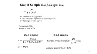 Size of Sample නියැදිකේ‍ප්‍රමොණය
2
1 Ne
N
n
+
=
n = sample size නියැදි‍ප්‍රමොණය‍
N = the size of the population සංගහනකේ‍ප්‍රමොණය‍
e = the margin of error කදෝෂය‍
Population is 5346
Margin of error is 3%
2
)
03
.
0
(
5346
1
5346
+
=
n
920
=
n
100
5346
920
(%) 
=
proportion
Sample
%
17
=
proportion
Sample
33
නියැදි අනුපාතය
නියැදි ප්‍රමාණය
 
