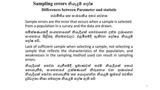 Sampling errors නියැදුම් කදෝෂ
Differences between Parameter and statistic
පරාමිතිය සහ සංඛ්‍යාතිය අතර කෙනස
Sample errors are the error that occurs when a sample is selected
from a population in a survey and the data are drawn.
සමීක්ෂණයකදී සංගහනකයන් නියැදියක් කතෝරාකගන දත්ත ලබාකගන
සංගහනය පිළිබඳ නිගමනෙලට එළඹීකම්දී ඇතිෙන කදෝෂය නියැදුම්
කදෝෂ කේ.
Lack of sufficient sample when selecting a sample, not selecting a
sample that reflects the characteristics of the population, and
weaknesses in the sampling method used can result in sampling
errors.
නියැදියක් කතෝරා ගැනීකම්දී ප්‍රමාණෙත් තරම් නියැදියක් කතාර
කනාගැනීම, සංගහනකේ ලක්ෂණයන් නිරූපනය ෙන ආකාරකේ
නියැදියක් කතෝරා කනාගැනීම සහ කයාදාගන්න නියැදුම් ක්‍රමකේ පෙතින
දුර්ෙලතා නිසා කමකලස නියැදුම් කදෝෂ ඇති කේ
34
 