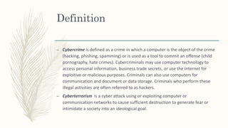 Definition
– Cybercrime is defined as a crime in which a computer is the object of the crime
(hacking, phishing, spamming) or is used as a tool to commit an offense (child
pornography, hate crimes). Cybercriminals may use computer technology to
access personal information, business trade secrets, or use the Internet for
exploitive or malicious purposes. Criminals can also use computers for
communication and document or data storage. Criminals who perform these
illegal activities are often referred to as hackers.
– Cyberterrorism is a cyber attack using or exploiting computer or
communication networks to cause sufficient destruction to generate fear or
intimidate a society into an ideological goal.
 