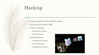 Hacking
– Using a computer to enter another network
– Cost users $1.3 trillion in 2003
– Hackers motivation
– Recreational hacking
– Financial hackers
– Hacking methods
– Sniffing(Insecure data)
– Social engineering
– Spoofing(masquerades)
 