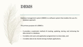 DBMS
Database management system (DBMS) is a software system that enables the use of a
database approach.
The primary purpose of a DBMS is
– It provides a systematic method of creating, updating, storing, and retrieving the
data stored in a database.
– It enables end users and application programmers to share data, and
– it enables data to be shared among multiple applications.
 
