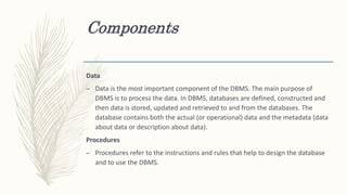 Components
Data
– Data is the most important component of the DBMS. The main purpose of
DBMS is to process the data. In DBMS, databases are defined, constructed and
then data is stored, updated and retrieved to and from the databases. The
database contains both the actual (or operational) data and the metadata (data
about data or description about data).
Procedures
– Procedures refer to the instructions and rules that help to design the database
and to use the DBMS.
 
