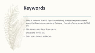 Keywords
– word or identifier that has a particular meaning. Database keywords are the
words that have unique meaning in Database . Example of some keywords(SQL)
are:
– DDL: Create, Alter, Drop, Truncate etc.
– DCL: Grant, Revoke etc.
– DML: Insert, Delete, Update etc.
 