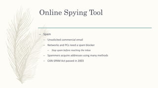 Online Spying Tool
– Spam
– Unsolicited commercial email
– Networks and PCs need a spam blocker
– Stop spam before reaching the inbox
– Spammers acquire addresses using many methods
– CAN-SPAM Act passed in 2003
 