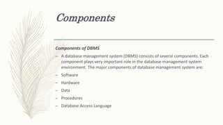 Components
Components of DBMS
– A database management system (DBMS) consists of several components. Each
component plays very important role in the database management system
environment. The major components of database management system are:
– Software
– Hardware
– Data
– Procedures
– Database Access Language
 