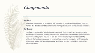 Components
Software
– The main component of a DBMS is the software. It is the set of programs used to
handle the database and to control and manage the overall computerized database.
Hardware
• Hardware consists of a set of physical electronic devices such as computers with
associated I/O devices, storage devices that make interface between computers and
the real world systems etc and so on. It is impossible to implement the DBMS
without the hardware devices, In a network, a powerful computer with high data
processing speed and a storage device with large storage capacity is required as
database server.
 