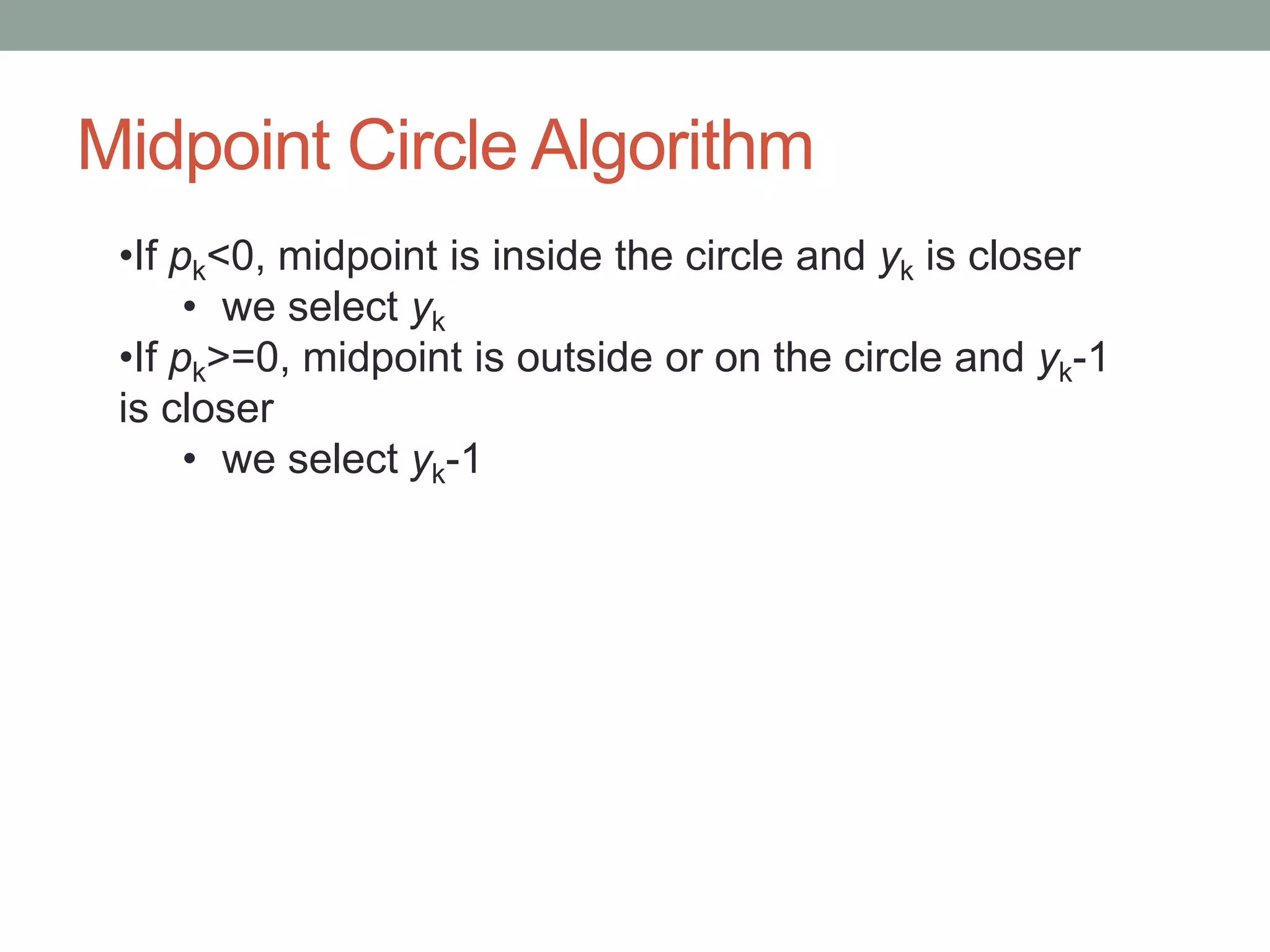 Midpoint Circle Algorithm
•If pk<0, midpoint is inside the circle and yk is closer
• we select yk
•If pk>=0, midpoint is outside or on the circle and yk-1
is closer
• we select yk-1
 
