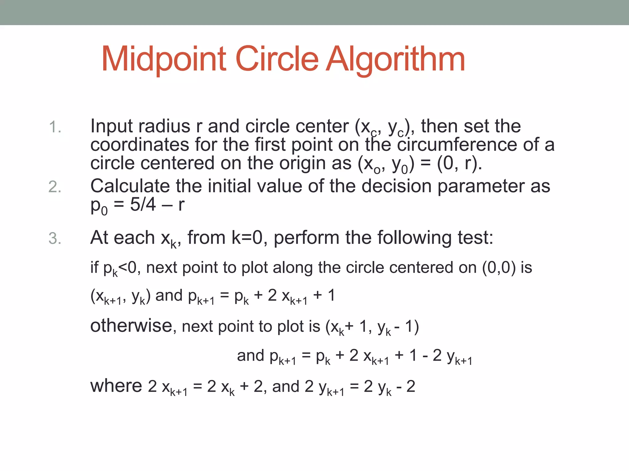 Midpoint Circle Algorithm
1. Input radius r and circle center (xc, yc), then set the
coordinates for the first point on the circumference of a
circle centered on the origin as (xo, y0) = (0, r).
2. Calculate the initial value of the decision parameter as
p0 = 5/4 – r
3. At each xk, from k=0, perform the following test:
if pk<0, next point to plot along the circle centered on (0,0) is
(xk+1, yk) and pk+1 = pk + 2 xk+1 + 1
otherwise, next point to plot is (xk+ 1, yk - 1)
and pk+1 = pk + 2 xk+1 + 1 - 2 yk+1
where 2 xk+1 = 2 xk + 2, and 2 yk+1 = 2 yk - 2
 