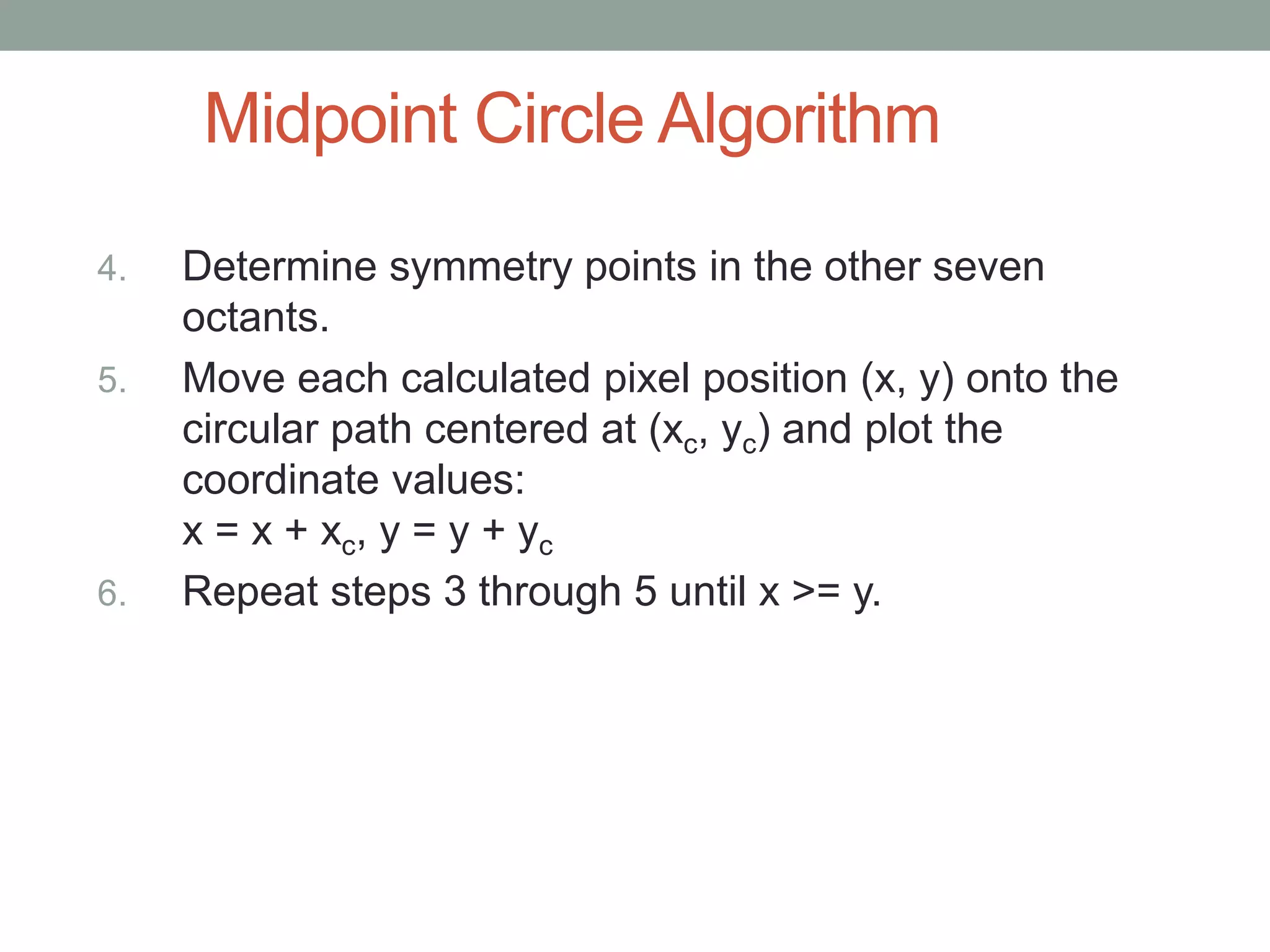 Midpoint Circle Algorithm
4. Determine symmetry points in the other seven
octants.
5. Move each calculated pixel position (x, y) onto the
circular path centered at (xc, yc) and plot the
coordinate values:
x = x + xc, y = y + yc
6. Repeat steps 3 through 5 until x >= y.
 
