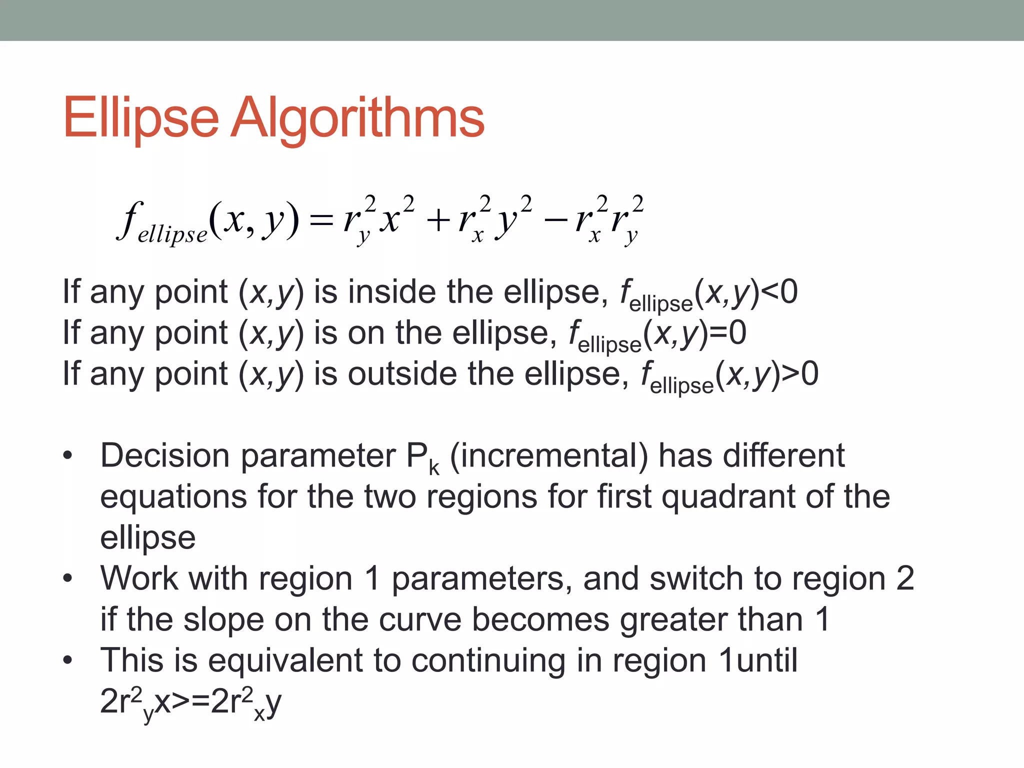 Ellipse Algorithms
222222
),( yxxyellipse rryrxryxf 
If any point (x,y) is inside the ellipse, fellipse(x,y)<0
If any point (x,y) is on the ellipse, fellipse(x,y)=0
If any point (x,y) is outside the ellipse, fellipse(x,y)>0
• Decision parameter Pk (incremental) has different
equations for the two regions for first quadrant of the
ellipse
• Work with region 1 parameters, and switch to region 2
if the slope on the curve becomes greater than 1
• This is equivalent to continuing in region 1until
2r2
yx>=2r2
xy
 
