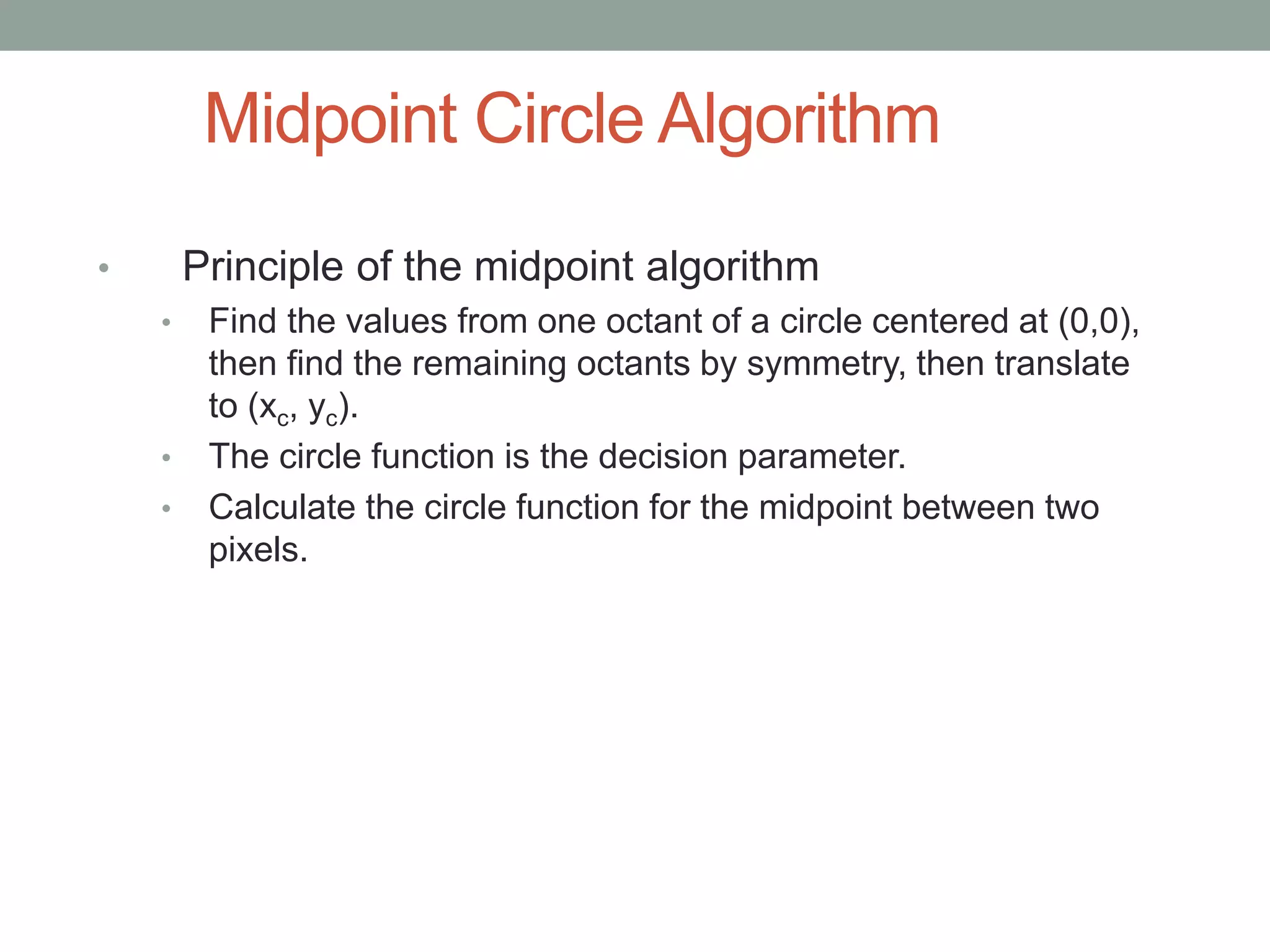 Midpoint Circle Algorithm
• Principle of the midpoint algorithm
• Find the values from one octant of a circle centered at (0,0),
then find the remaining octants by symmetry, then translate
to (xc, yc).
• The circle function is the decision parameter.
• Calculate the circle function for the midpoint between two
pixels.
 