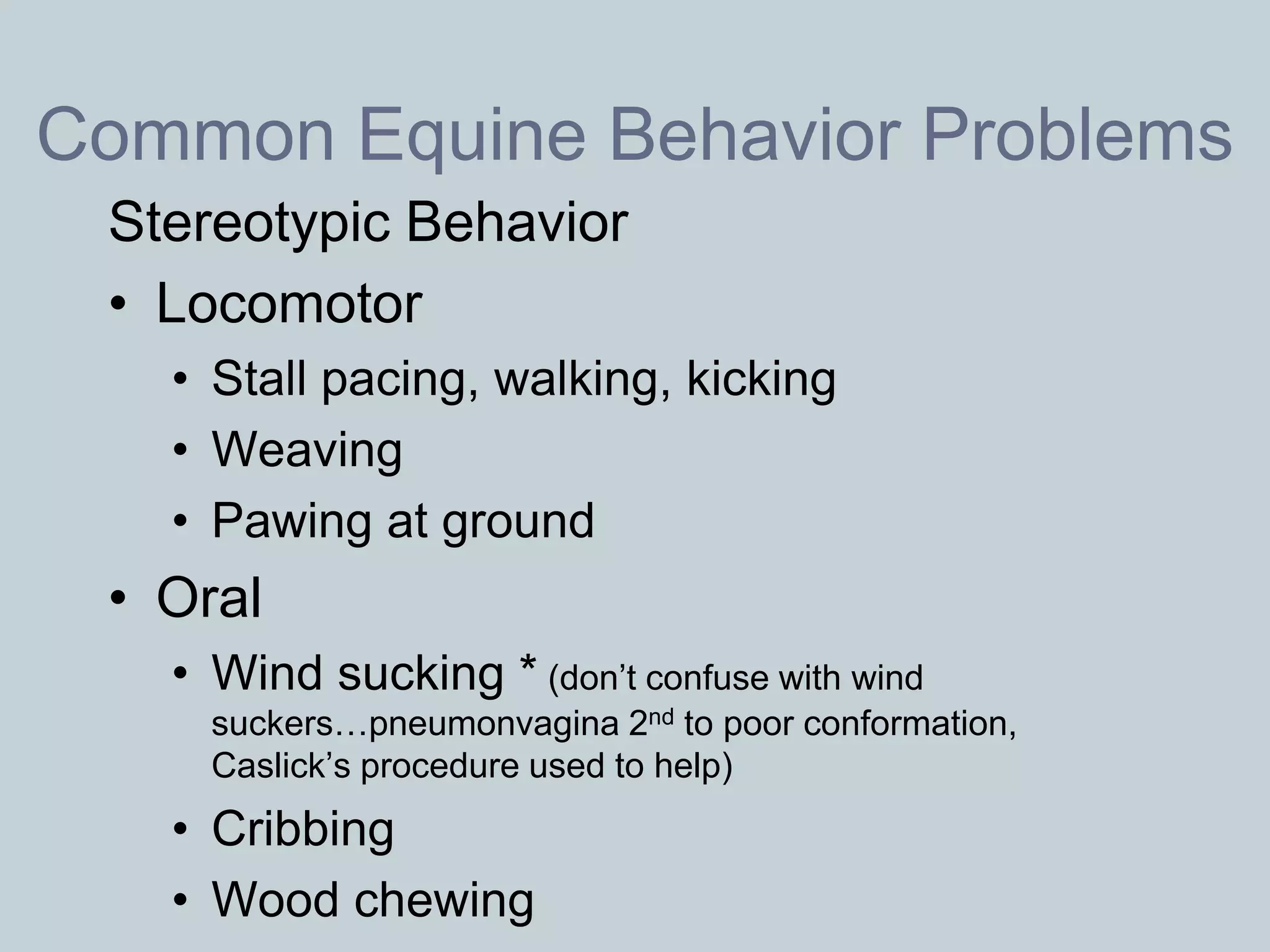 Common Equine Behavior Problems
 Stereotypic Behavior
 • Locomotor
   • Stall pacing, walking, kicking
   • Weaving
   • Pawing at ground
 • Oral
   • Wind sucking * (don’t confuse with wind
     suckers…pneumonvagina 2nd to poor conformation,
     Caslick’s procedure used to help)
   • Cribbing
   • Wood chewing
 