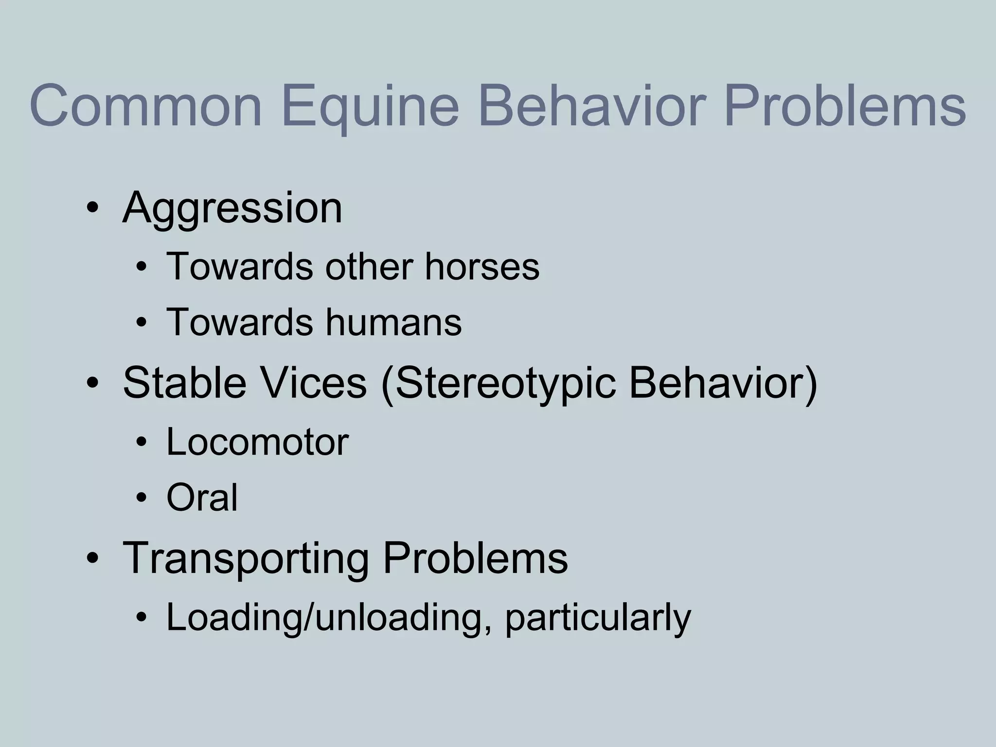 Common Equine Behavior Problems
 • Aggression
   • Towards other horses
   • Towards humans
 • Stable Vices (Stereotypic Behavior)
   • Locomotor
   • Oral
 • Transporting Problems
   • Loading/unloading, particularly
 