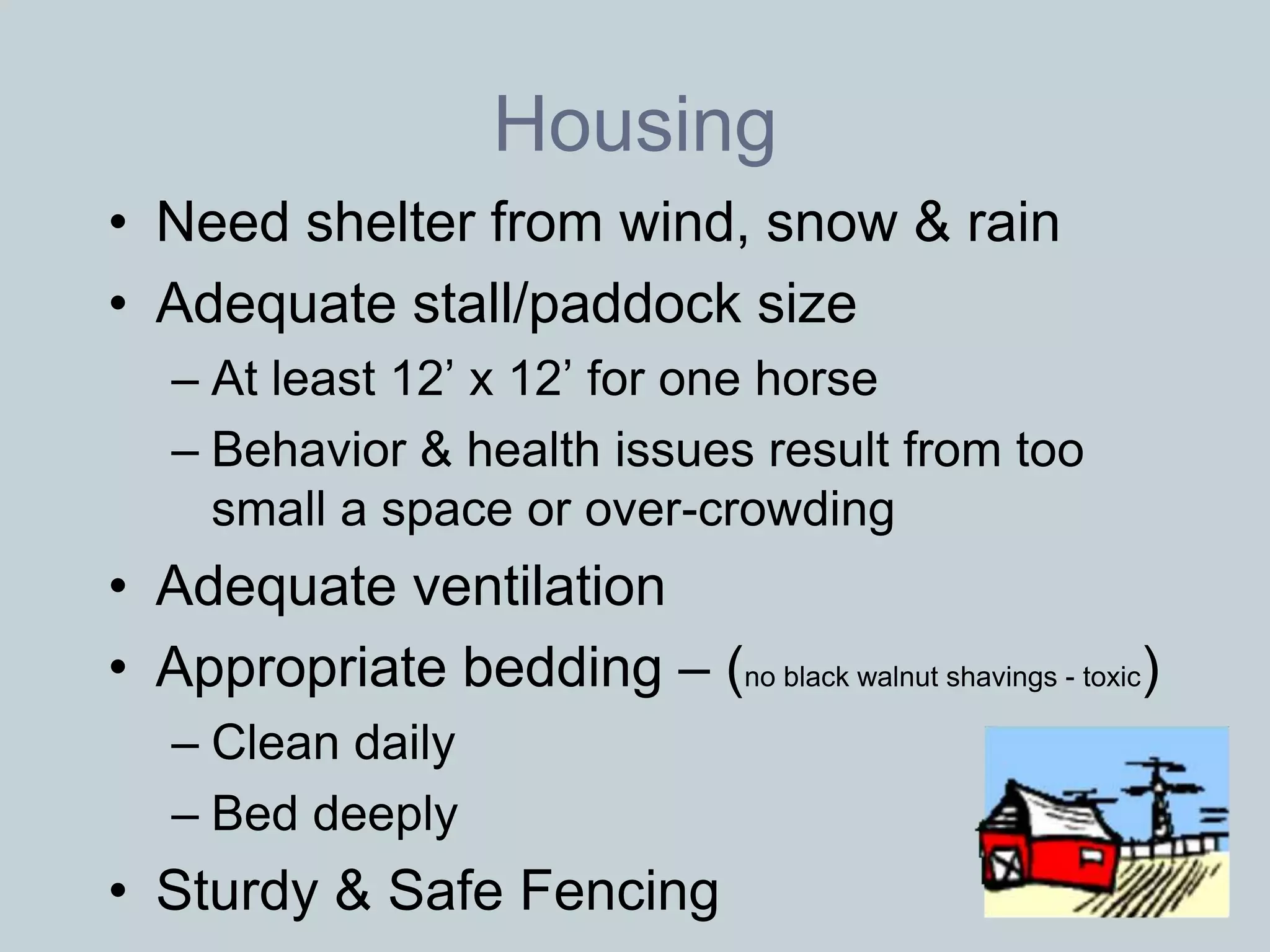 Housing
• Need shelter from wind, snow & rain
• Adequate stall/paddock size
   – At least 12’ x 12’ for one horse
   – Behavior & health issues result from too
     small a space or over-crowding
• Adequate ventilation
• Appropriate bedding – (no black walnut shavings - toxic)
   – Clean daily
   – Bed deeply
• Sturdy & Safe Fencing
 