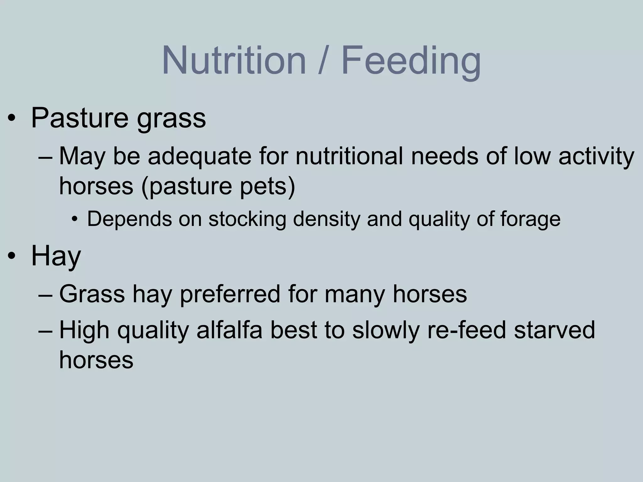 Nutrition / Feeding
• Pasture grass
  – May be adequate for nutritional needs of low activity
    horses (pasture pets)
     • Depends on stocking density and quality of forage
• Hay
  – Grass hay preferred for many horses
  – High quality alfalfa best to slowly re-feed starved
    horses
 