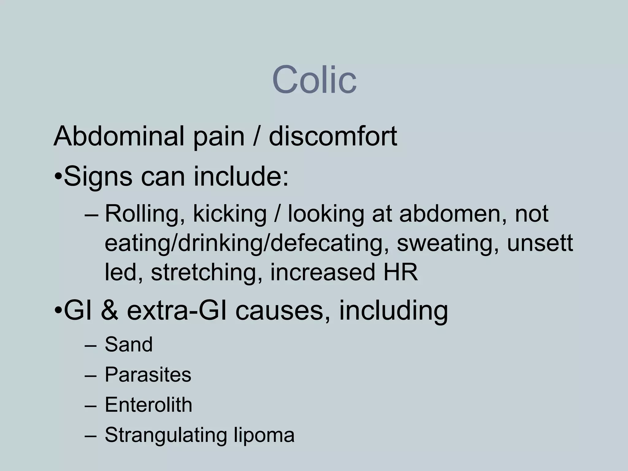 Colic
Abdominal pain / discomfort
•Signs can include:
  – Rolling, kicking / looking at abdomen, not
    eating/drinking/defecating, sweating, unsett
    led, stretching, increased HR
•GI & extra-GI causes, including
  –   Sand
  –   Parasites
  –   Enterolith
  –   Strangulating lipoma
 
