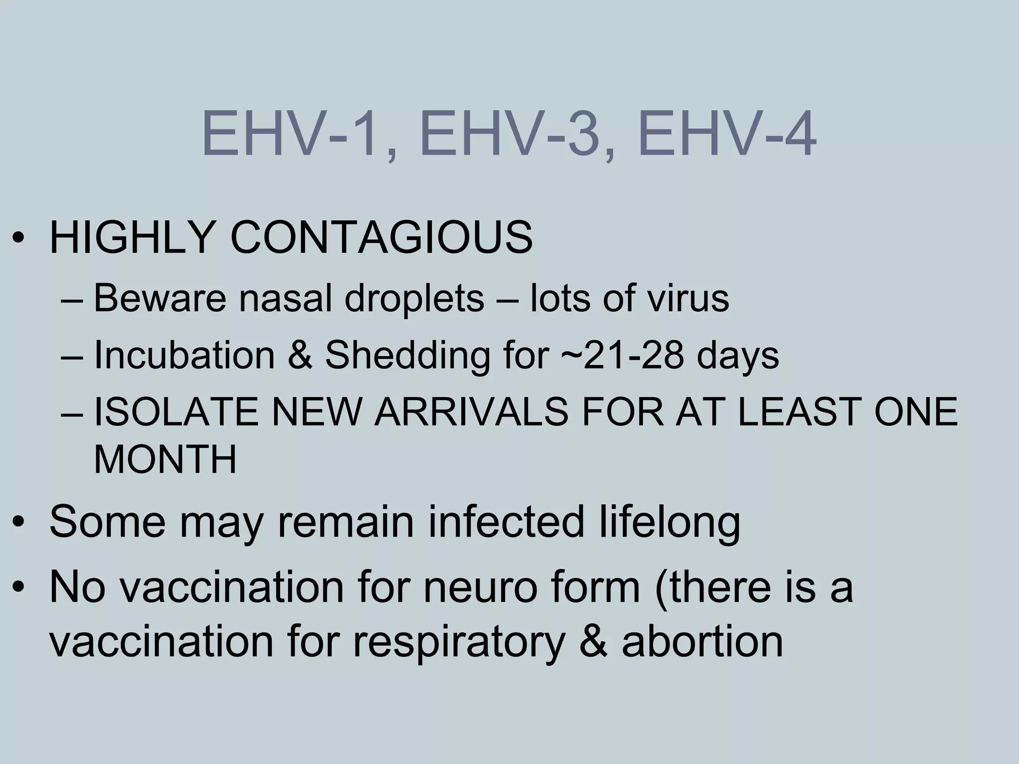 EHV-1, EHV-3, EHV-4
• HIGHLY CONTAGIOUS
  – Beware nasal droplets – lots of virus
  – Incubation & Shedding for ~21-28 days
  – ISOLATE NEW ARRIVALS FOR AT LEAST ONE
    MONTH
• Some may remain infected lifelong
• No vaccination for neuro form (there is a
  vaccination for respiratory & abortion
 