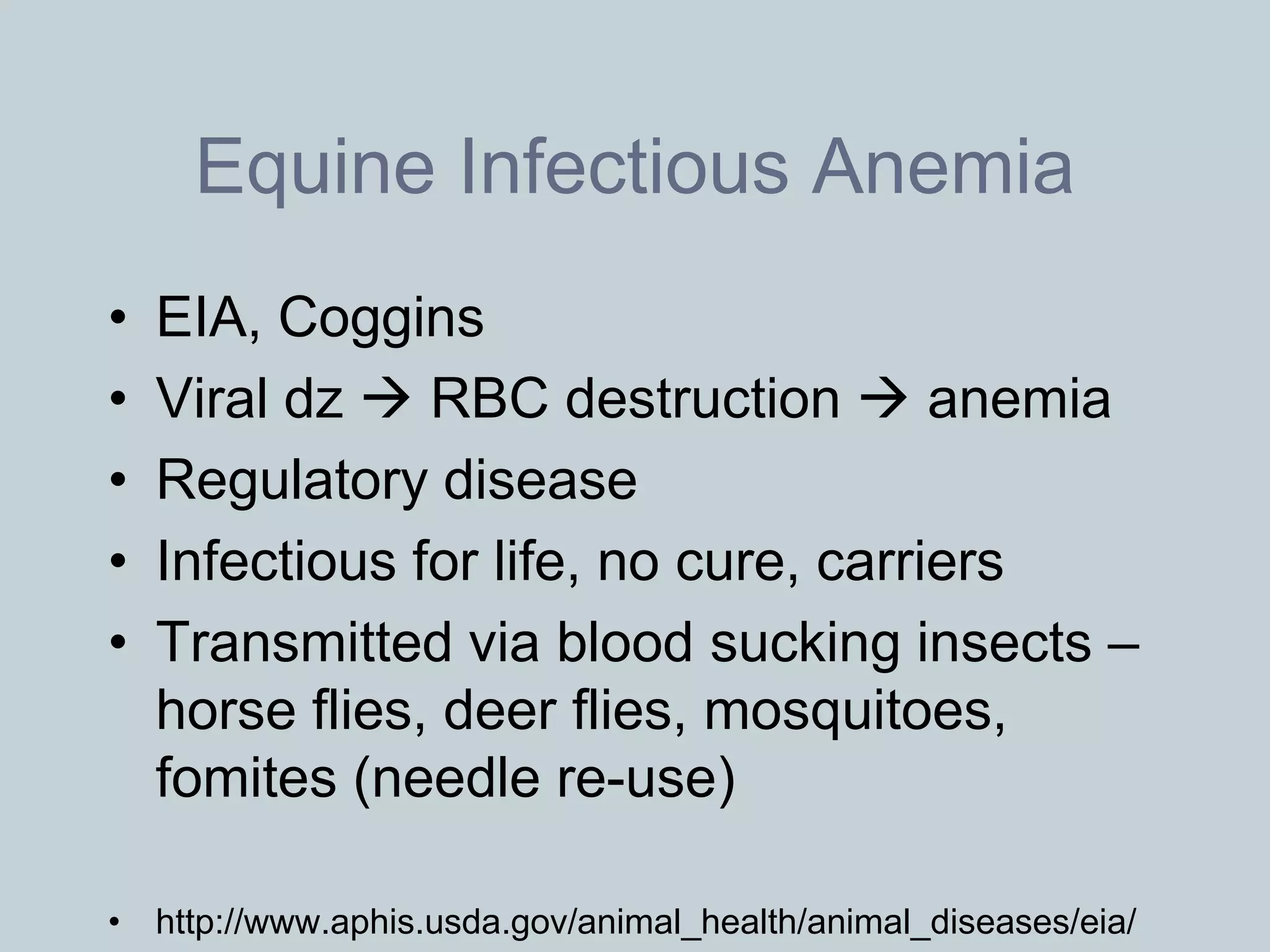 Equine Infectious Anemia
•   EIA, Coggins
•   Viral dz  RBC destruction  anemia
•   Regulatory disease
•   Infectious for life, no cure, carriers
•   Transmitted via blood sucking insects –
    horse flies, deer flies, mosquitoes,
    fomites (needle re-use)

• http://www.aphis.usda.gov/animal_health/animal_diseases/eia/
 