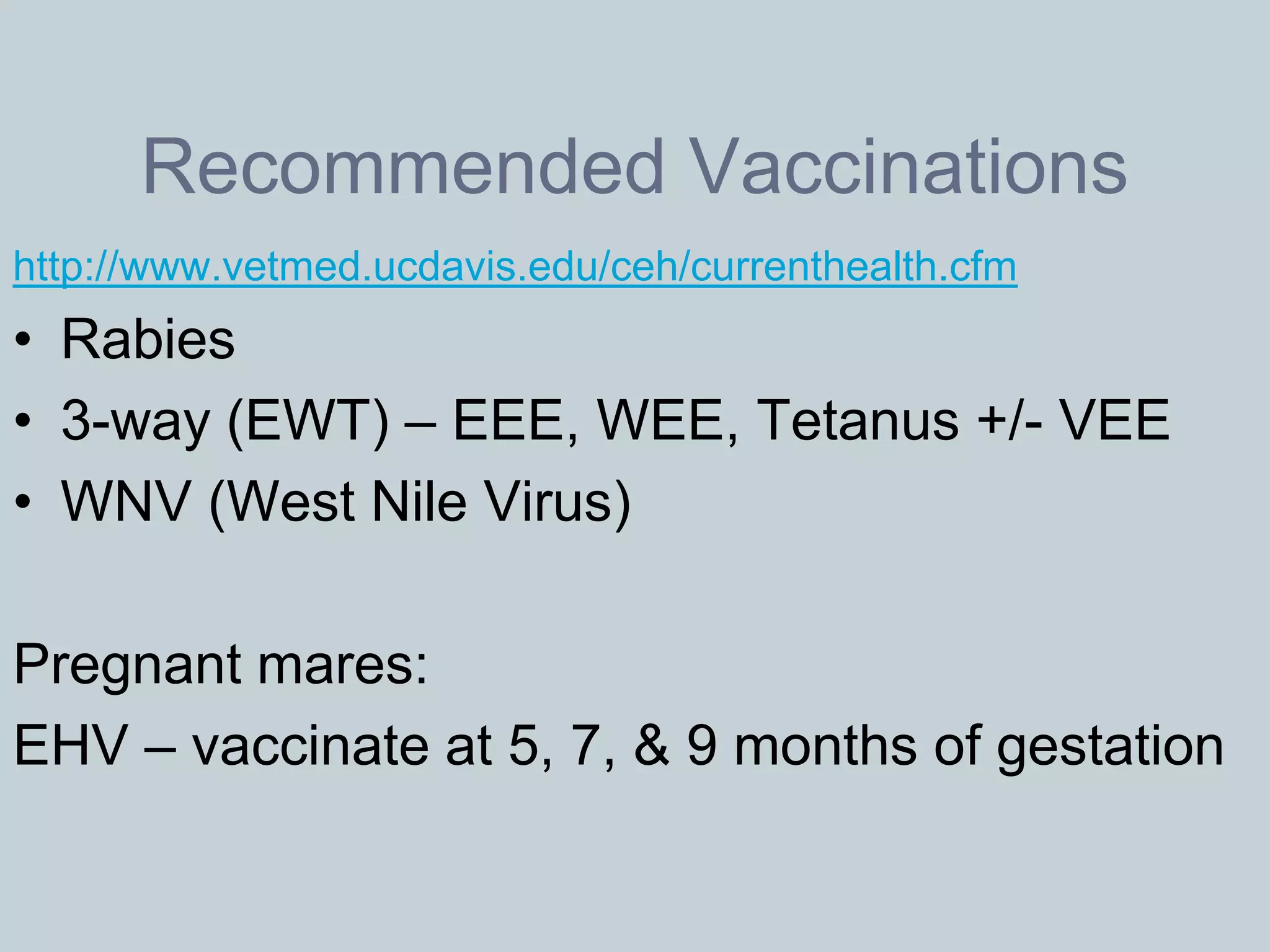 Recommended Vaccinations
http://www.vetmed.ucdavis.edu/ceh/currenthealth.cfm
• Rabies
• 3-way (EWT) – EEE, WEE, Tetanus +/- VEE
• WNV (West Nile Virus)

Pregnant mares:
EHV – vaccinate at 5, 7, & 9 months of gestation
 