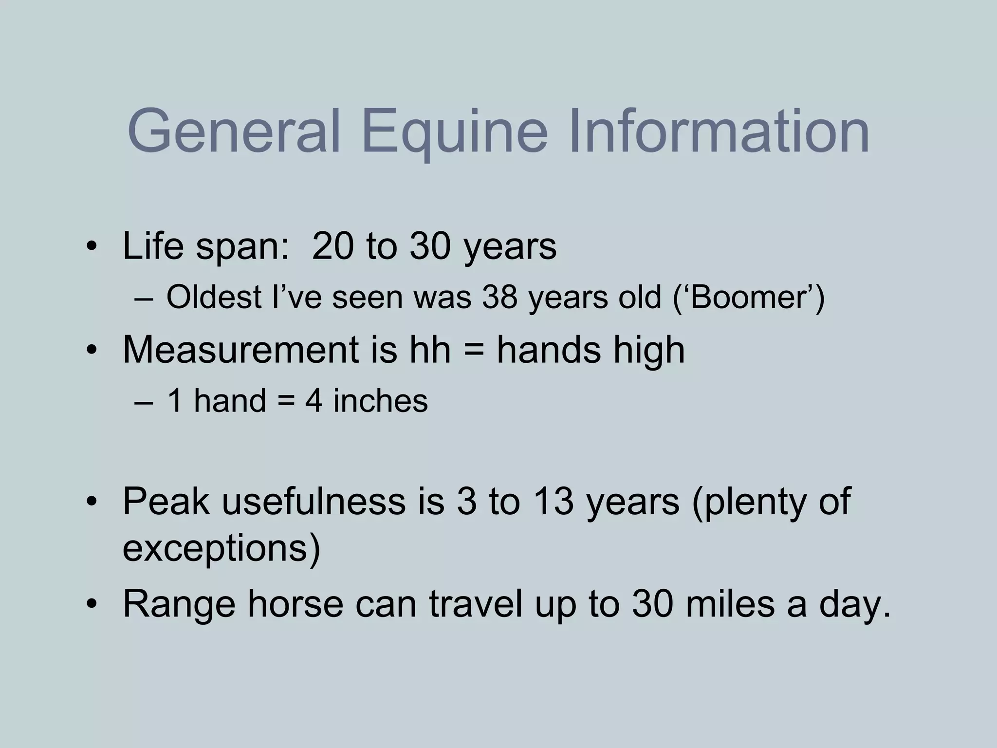 General Equine Information
• Life span: 20 to 30 years
  – Oldest I’ve seen was 38 years old (‘Boomer’)
• Measurement is hh = hands high
  – 1 hand = 4 inches


• Peak usefulness is 3 to 13 years (plenty of
  exceptions)
• Range horse can travel up to 30 miles a day.
 