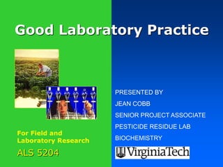 Good Laboratory Practice 
ALS 5204 
PRESENTED BY 
JEAN COBB 
SENIOR PROJECT ASSOCIATE 
PESTICIDE RESIDUE LAB 
BIOCHEMISTRY 
For Field and 
Laboratory Research 
 