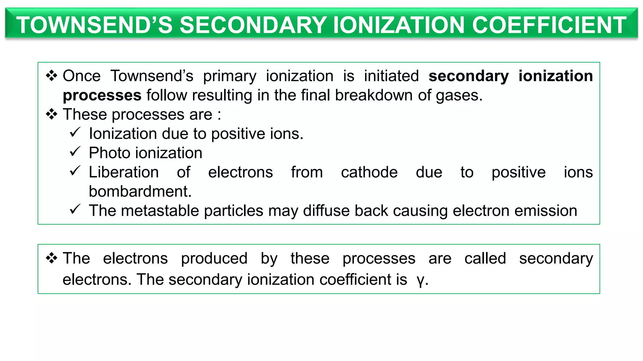 TOWNSEND’S SECONDARY IONIZATION COEFFICIENT
 The electrons produced by these processes are called secondary
electrons. The secondary ionization coefficient is γ.
 Once Townsend’s primary ionization is initiated secondary ionization
processes follow resulting in the final breakdown of gases.
 These processes are :
 Ionization due to positive ions.
 Photo ionization
 Liberation of electrons from cathode due to positive ions
bombardment.
 The metastable particles may diffuse back causing electron emission
 