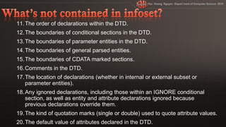 11. The order of declarations within the DTD.
12. The boundaries of conditional sections in the DTD.
13. The boundaries of parameter entities in the DTD.
14. The boundaries of general parsed entities.
15. The boundaries of CDATA marked sections.
16. Comments in the DTD.
17. The location of declarations (whether in internal or external subset or
    parameter entities).
18. Any ignored declarations, including those within an IGNORE conditional
    section, as well as entity and attribute declarations ignored because
    previous declarations override them.
19. The kind of quotation marks (single or double) used to quote attribute values.
20. The default value of attributes declared in the DTD.
 
